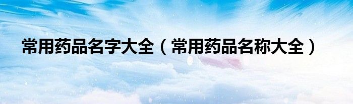 常用药品名字大全（常用药品名称大全）