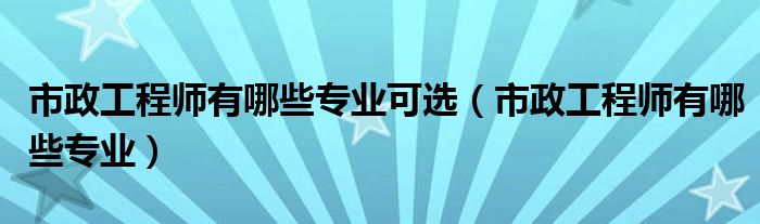市政工程师有哪些专业可选（市政工程师有哪些专业）