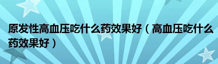 原发性高血压吃什么药效果好（高血压吃什么药效果好）