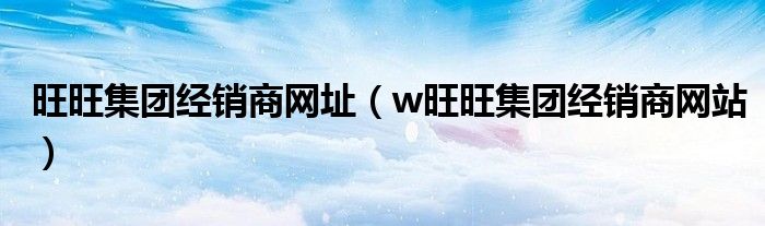 旺旺集团经销商网址（w旺旺集团经销商网站）