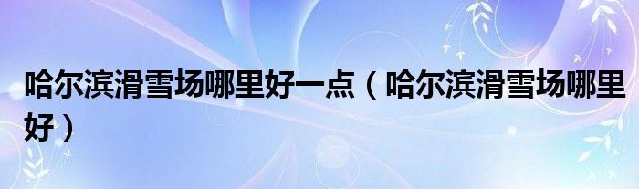 哈尔滨滑雪场哪里好一点（哈尔滨滑雪场哪里好）