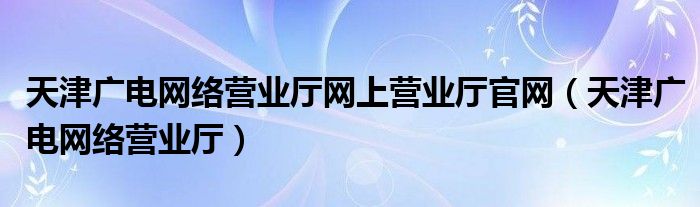 天津广电网络营业厅网上营业厅官网（天津广电网络营业厅）