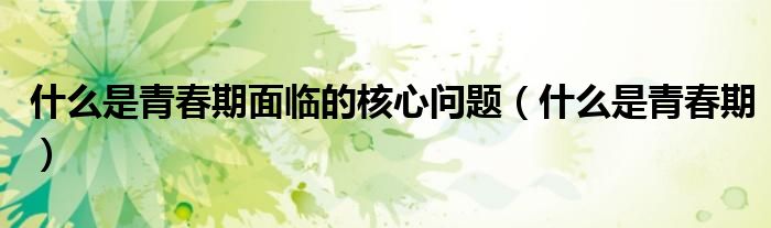 什么是青春期面临的核心问题（什么是青春期）