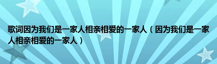 歌词因为我们是一家人相亲相爱的一家人（因为我们是一家人相亲相爱的一家人）