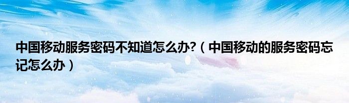 中国移动服务密码不知道怎么办?（中国移动的服务密码忘记怎么办）