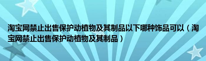 淘宝网禁止出售保护动植物及其制品以下哪种饰品可以（淘宝网禁止出售保护动植物及其制品）