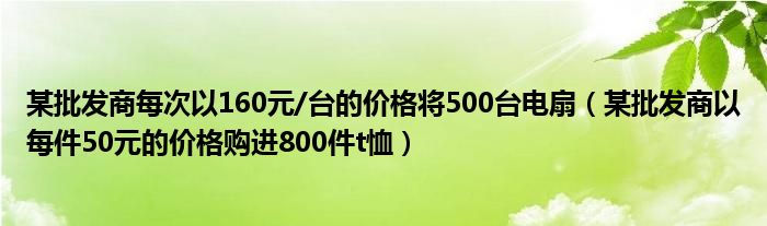某批发商每次以160元/台的价格将500台电扇（某批发商以每件50元的价格购进800件t恤）