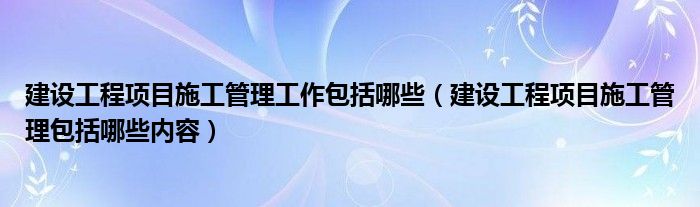 建设工程项目施工管理工作包括哪些（建设工程项目施工管理包括哪些内容）