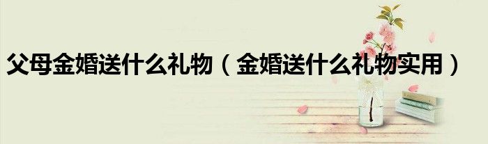 父母金婚送什么礼物（金婚送什么礼物实用）