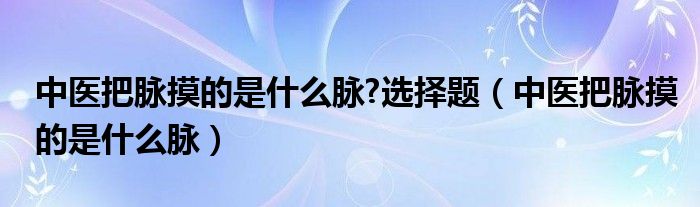 中医把脉摸的是什么脉?选择题（中医把脉摸的是什么脉）