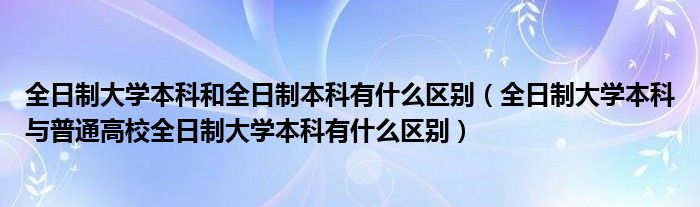 全日制大学本科和全日制本科有什么区别（全日制大学本科与普通高校全日制大学本科有什么区别）