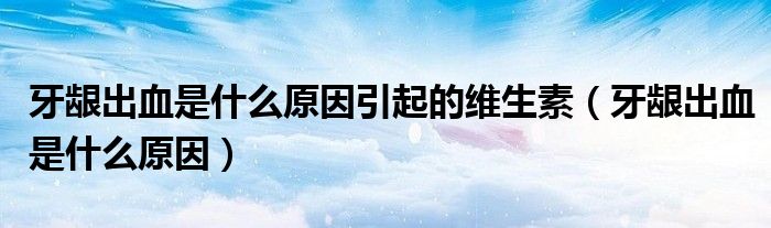 牙龈出血是什么原因引起的维生素（牙龈出血是什么原因）