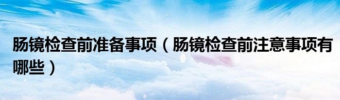 肠镜检查前准备事项（肠镜检查前注意事项有哪些）