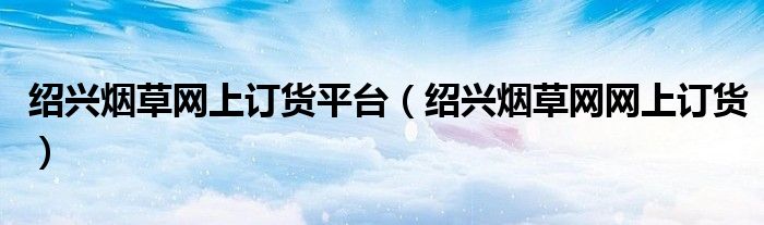 绍兴烟草网上订货平台（绍兴烟草网网上订货）