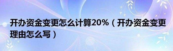开办资金变更怎么计算20%（开办资金变更理由怎么写）