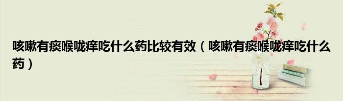 咳嗽有痰喉咙痒吃什么药比较有效（咳嗽有痰喉咙痒吃什么药）
