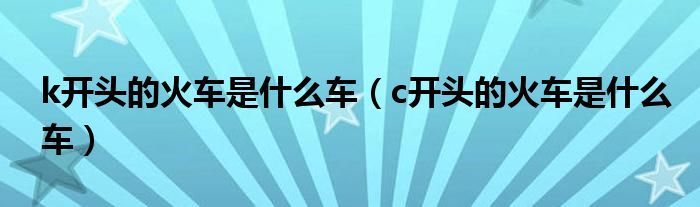 k开头的火车是什么车（c开头的火车是什么车）
