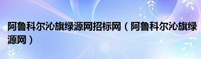 阿鲁科尔沁旗绿源网招标网（阿鲁科尔沁旗绿源网）
