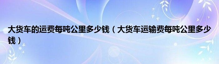 大货车的运费每吨公里多少钱（大货车运输费每吨公里多少钱）