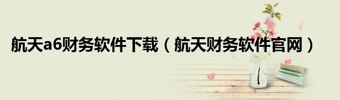 航天a6财务软件下载（航天财务软件官网）