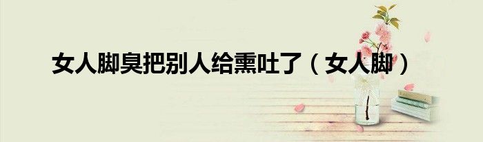 女人脚臭把别人给熏吐了（女人脚）