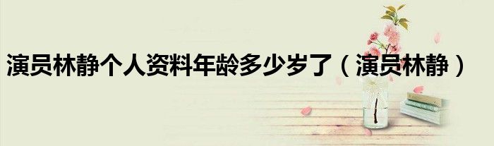演员林静个人资料年龄多少岁了（演员林静）