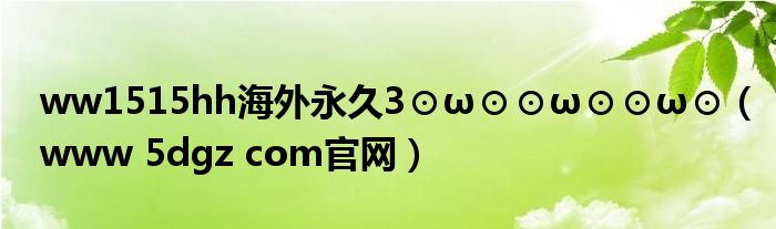 ww1515hh海外永久3⊙ω⊙⊙ω⊙⊙ω⊙（www 5dgz com官网）