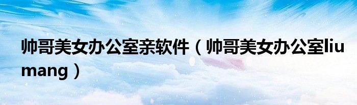 帅哥美女办公室亲软件（帅哥美女办公室liumang）