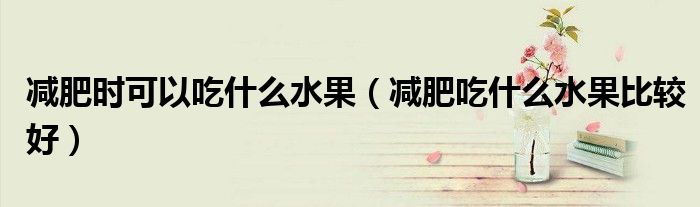 减肥时可以吃什么水果（减肥吃什么水果比较好）