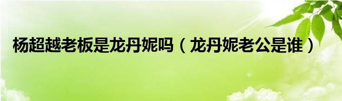 杨超越老板是龙丹妮吗（龙丹妮老公是谁）
