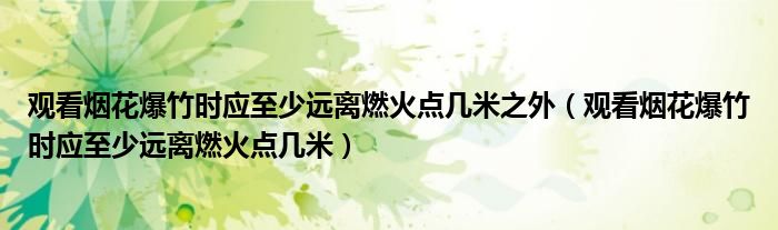 观看烟花爆竹时应至少远离燃火点几米之外（观看烟花爆竹时应至少远离燃火点几米）