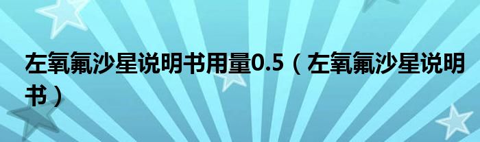 左氧氟沙星说明书用量0.5（左氧氟沙星说明书）