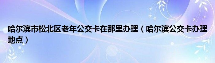 哈尔滨市松北区老年公交卡在那里办理（哈尔滨公交卡办理地点）