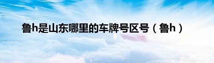 鲁h是山东哪里的车牌号区号（鲁h）