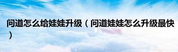 问道怎么给娃娃升级（问道娃娃怎么升级最快）