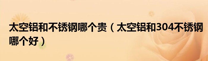 太空铝和不锈钢哪个贵（太空铝和304不锈钢哪个好）