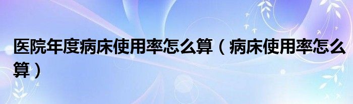医院年度病床使用率怎么算（病床使用率怎么算）