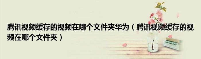 腾讯视频缓存的视频在哪个文件夹华为（腾讯视频缓存的视频在哪个文件夹）