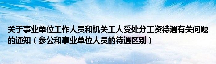 关于事业单位工作人员和机关工人受处分工资待遇有关问题的通知（参公和事业单位人员的待遇区别）