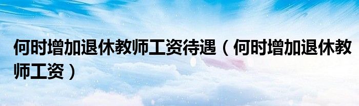 何时增加退休教师工资待遇（何时增加退休教师工资）