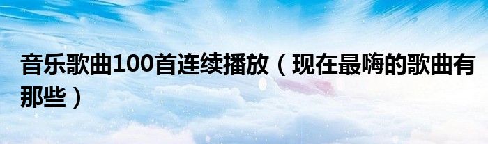 音乐歌曲100首连续播放（现在最嗨的歌曲有那些）