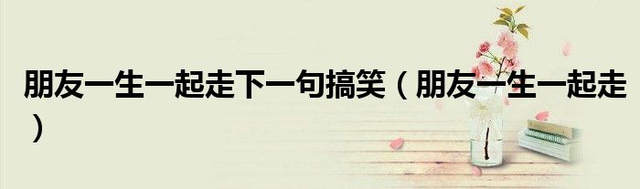 朋友一生一起走下一句搞笑（朋友一生一起走）