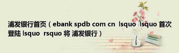 浦发银行首页（ebank spdb com cn  lsquo  lsquo 首次登陆 lsquo  rsquo 将 浦发银行）