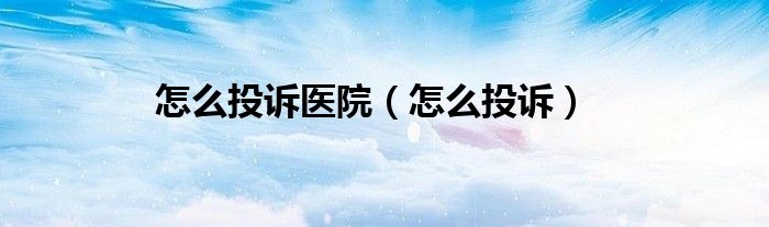 怎么投诉医院（怎么投诉）
