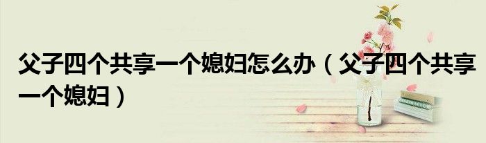 父子四个共享一个媳妇怎么办（父子四个共享一个媳妇）