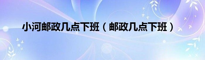 小河邮政几点下班（邮政几点下班）