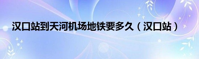 汉口站到天河机场地铁要多久（汉口站）