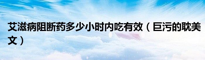 艾滋病阻断药多少小时内吃有效（巨污的耽美文）