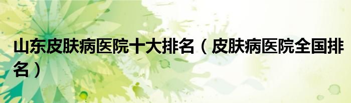 山东皮肤病医院十大排名（皮肤病医院全国排名）