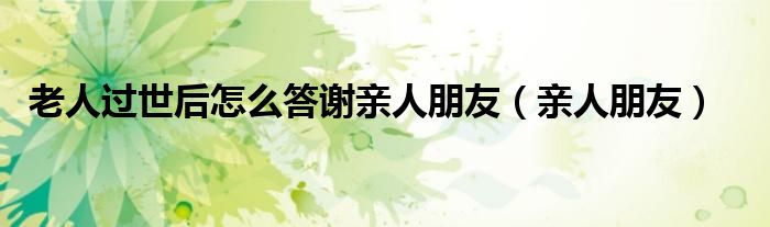 老人过世后怎么答谢亲人朋友（亲人朋友）